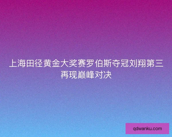 上海田径黄金大奖赛罗伯斯夺冠刘翔第三再现巅峰对决