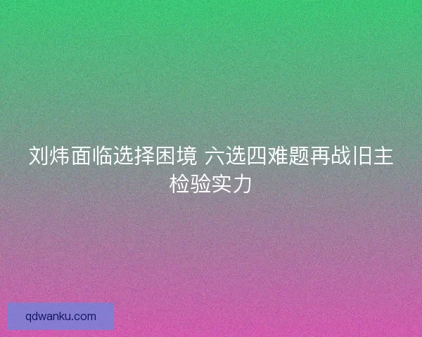 刘炜面临选择困境 六选四难题再战旧主检验实力