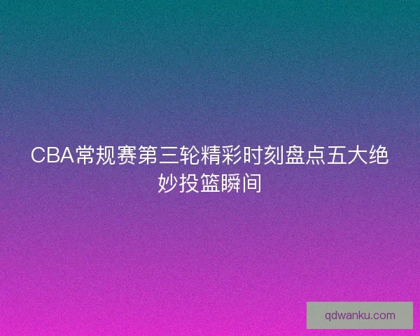 CBA常规赛第三轮精彩时刻盘点五大绝妙投篮瞬间