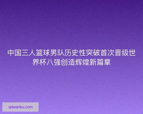 中国三人篮球男队历史性突破首次晋级世界杯八强创造辉煌新篇章