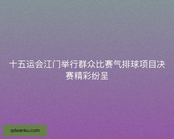十五运会江门举行群众比赛气排球项目决赛精彩纷呈