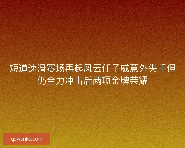 短道速滑赛场再起风云任子威意外失手但仍全力冲击后两项金牌荣耀