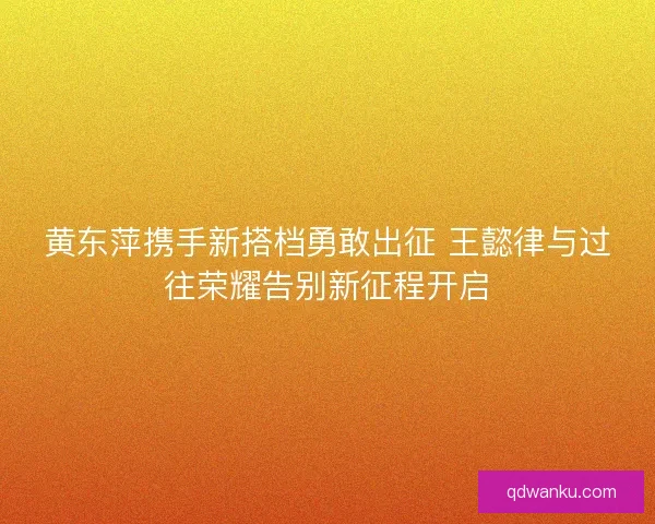 黄东萍携手新搭档勇敢出征 王懿律与过往荣耀告别新征程开启