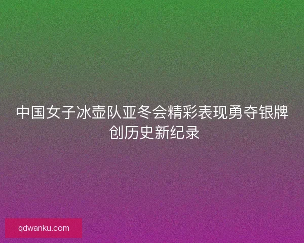 中国女子冰壶队亚冬会精彩表现勇夺银牌 创历史新纪录