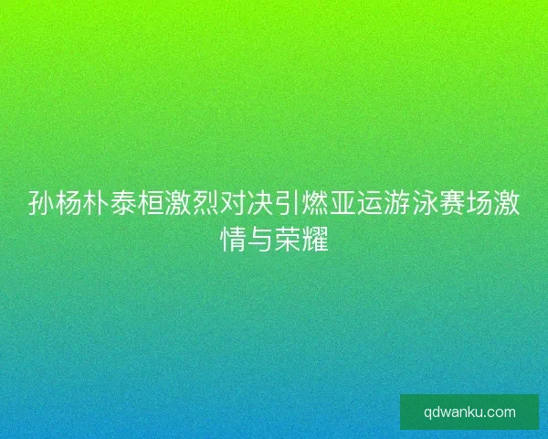 孙杨朴泰桓激烈对决引燃亚运游泳赛场激情与荣耀
