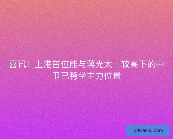 喜讯！上港首位能与蒋光太一较高下的中卫已稳坐主力位置
