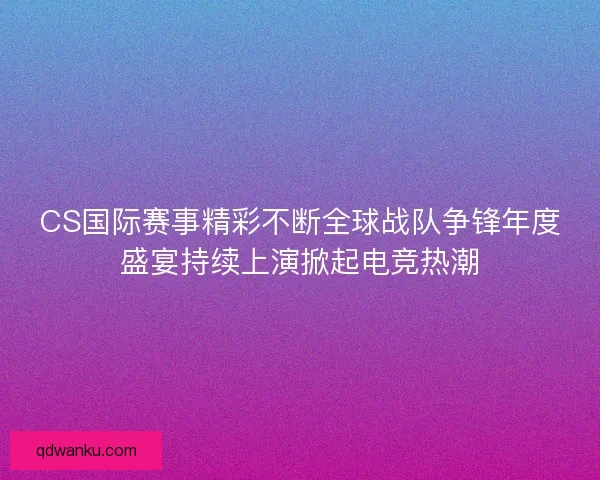 CS国际赛事精彩不断全球战队争锋年度盛宴持续上演掀起电竞热潮